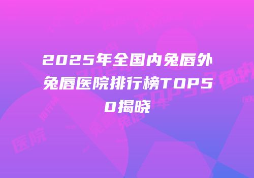 2025年全国内兔唇外兔唇医院排行榜TOP50揭晓
