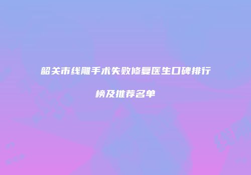 韶关市线雕手术失败修复医生口碑排行榜及推荐名单