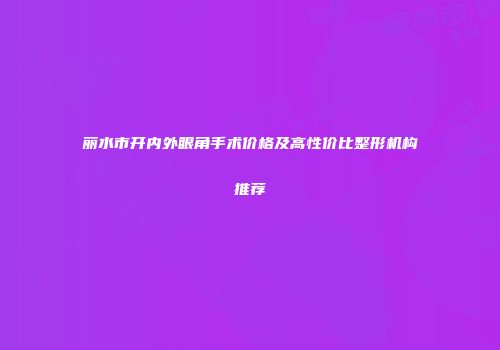 丽水市开内外眼角手术价格及高性价比整形机构推荐