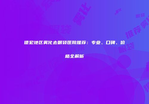 德宏地区雾化去眼袋医院推荐：专业、口碑、价格全解析