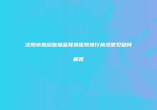 沈阳市玻尿酸瑞蓝隆鼻医院排行榜及常见疑问解答