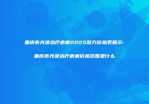 重庆市光波治疗疤痕2025官方价格表展示-重庆市光波治疗疤痕价格范围是什么