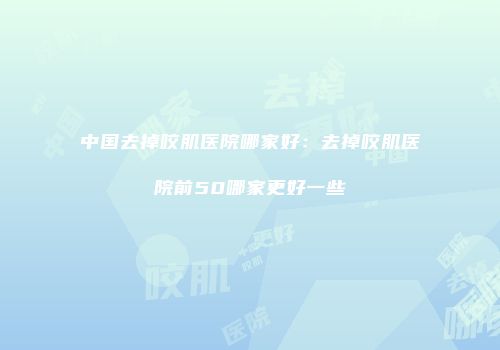 中国去掉咬肌医院哪家好：去掉咬肌医院前50哪家更好一些