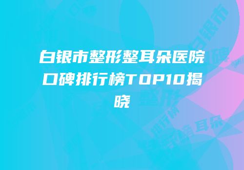 白银市整形整耳朵医院口碑排行榜TOP10揭晓