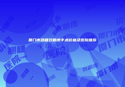 厦门市翘睫双眼皮手术价格及医院推荐