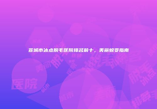 宣城市冰点脱毛医院排名前十，美丽蜕变指南