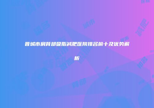 晋城市肩背部吸脂减肥医院排名前十及优势解析