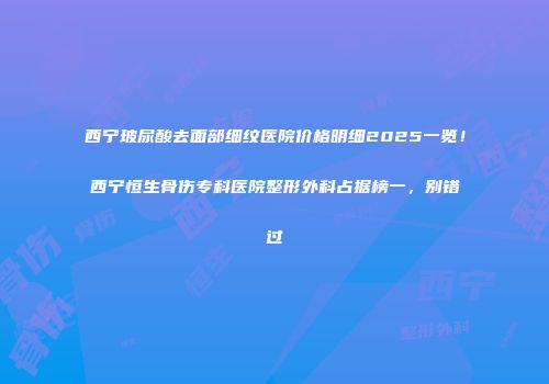 西宁玻尿酸去面部细纹医院价格明细2025一览！西宁恒生骨伤专科医院整形外科占据榜一，别错过