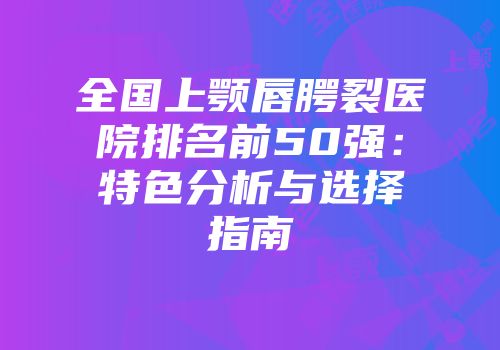全国上颚唇腭裂医院排名前50强：特色分析与选择指南