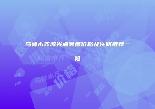 乌鲁木齐激光点黑痣价格及医院推荐一览