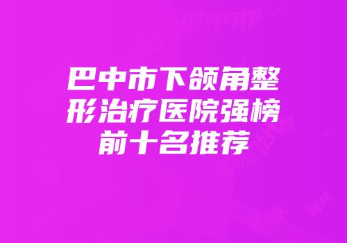 巴中市下颌角整形治疗医院强榜前十名推荐