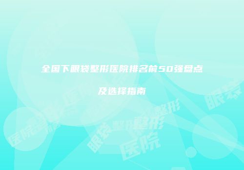 全国下眼袋整形医院排名前50强盘点及选择指南