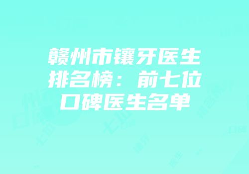 赣州市镶牙医生排名榜：前七位口碑医生名单