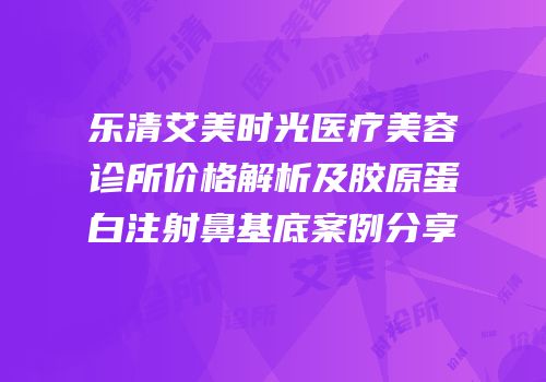 乐清艾美时光医疗美容诊所价格解析及胶原蛋白注射鼻基底案例分享