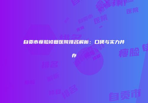 自贡市瘦脸修复医院排名解析：口碑与实力并存