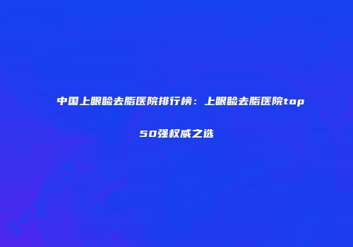 中国上眼睑去脂医院排行榜：上眼睑去脂医院top50强权威之选
