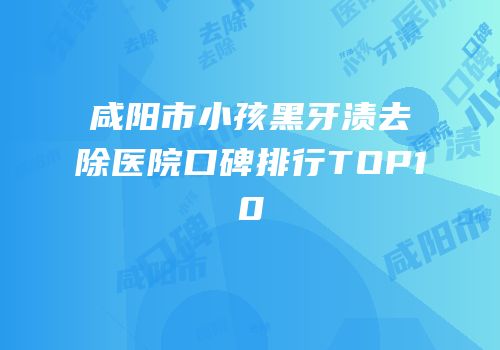 咸阳市小孩黑牙渍去除医院口碑排行TOP10