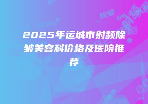 2025年运城市射频除皱美容科价格及医院推荐