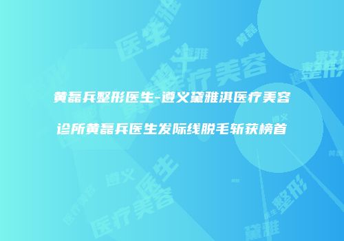 黄磊兵整形医生-遵义黛雅淇医疗美容诊所黄磊兵医生发际线脱毛斩获榜首
