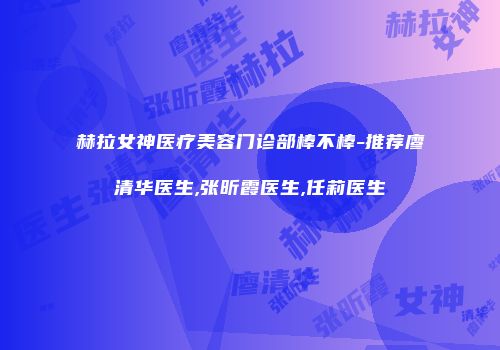 赫拉女神医疗美容门诊部棒不棒-推荐廖清华医生,张昕霞医生,任莉医生