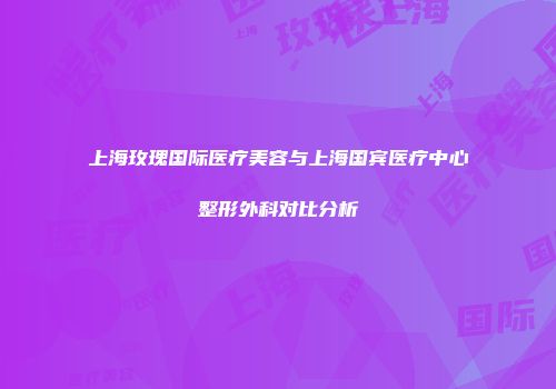 上海玫瑰国际医疗美容与上海国宾医疗中心整形外科对比分析