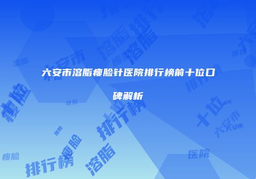 六安市溶脂瘦脸针医院排行榜前十位口碑解析