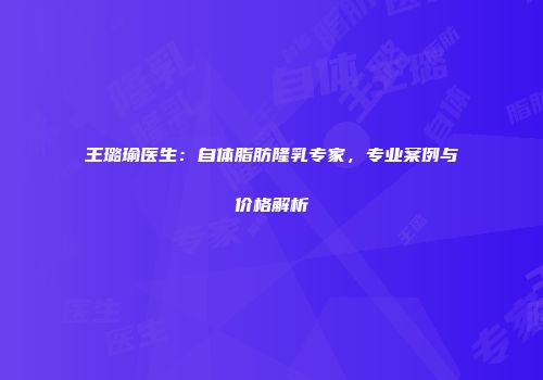 王璐瑜医生：自体脂肪隆乳专家，专业案例与价格解析
