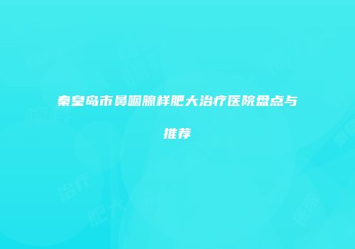 秦皇岛市鼻咽腺样肥大治疗医院盘点与推荐