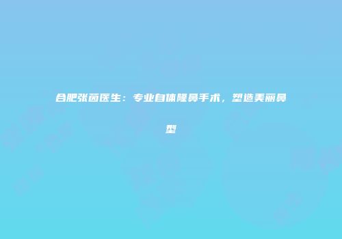 合肥张茵医生：专业自体隆鼻手术，塑造美丽鼻型