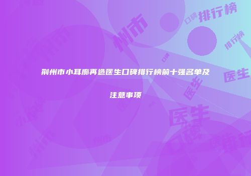 荆州市小耳廓再造医生口碑排行榜前十强名单及注意事项