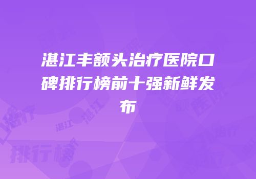湛江丰额头治疗医院口碑排行榜前十强新鲜发布