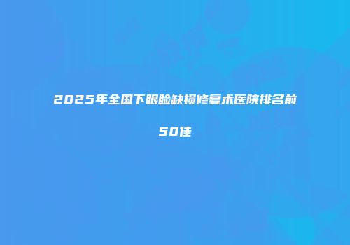 2025年全国下眼睑缺损修复术医院排名前50佳