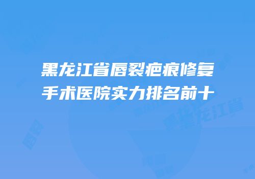 黑龙江省唇裂疤痕修复手术医院实力排名前十