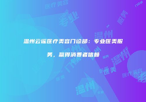 温州云谣医疗美容门诊部：专业医美服务，赢得消费者信赖