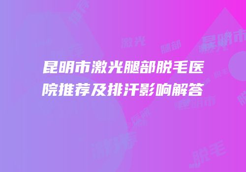 昆明市激光腿部脱毛医院推荐及排汗影响解答