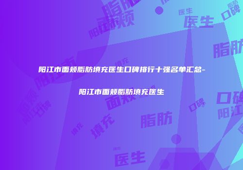 阳江市面颊脂肪填充医生口碑排行十强名单汇总-阳江市面颊脂肪填充医生