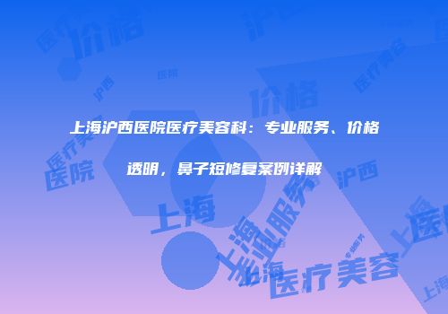 上海沪西医院医疗美容科：专业服务、价格透明，鼻子短修复案例详解