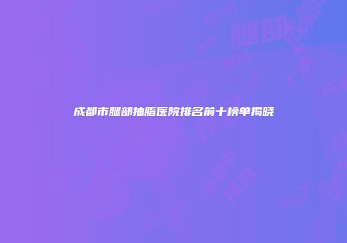 成都市腿部抽脂医院排名前十榜单揭晓