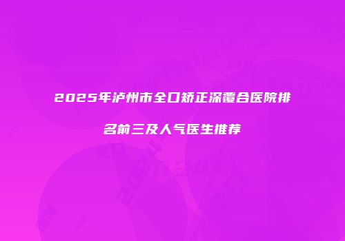 2025年泸州市全口矫正深覆合医院排名前三及人气医生推荐
