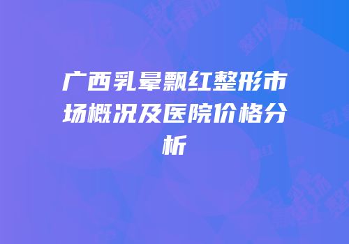 广西乳晕飘红整形市场概况及医院价格分析