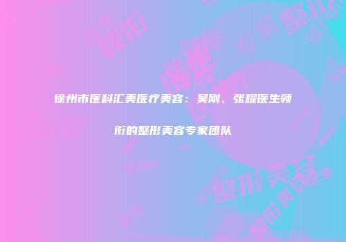 徐州市医科汇美医疗美容：吴刚、张耀医生领衔的整形美容专家团队