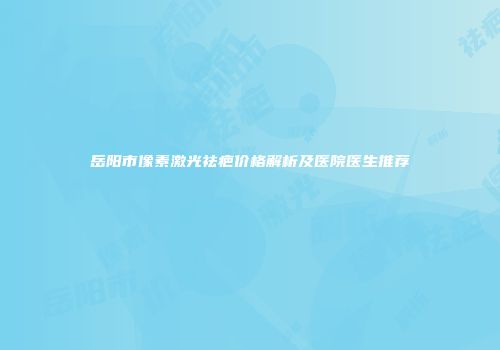岳阳市像素激光祛疤价格解析及医院医生推荐