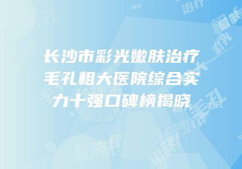 长沙市彩光嫩肤治疗毛孔粗大医院综合实力十强口碑榜揭晓