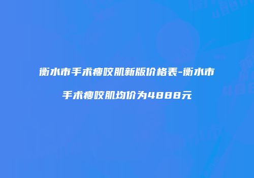 衡水市手术瘦咬肌新版价格表-衡水市手术瘦咬肌均价为4888元