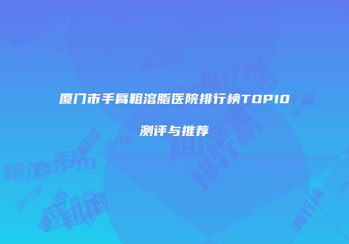 厦门市手臂粗溶脂医院排行榜TOP10测评与推荐