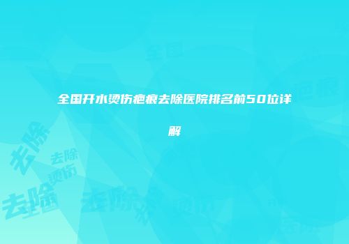 全国开水烫伤疤痕去除医院排名前50位详解
