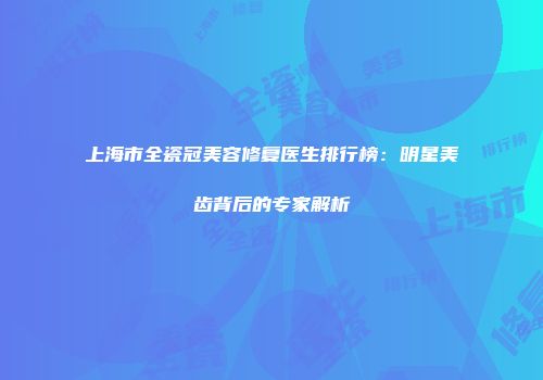上海市全瓷冠美容修复医生排行榜：明星美齿背后的专家解析