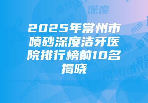 2025年常州市喷砂深度洁牙医院排行榜前10名揭晓