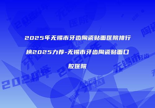 2025年无锡市牙齿陶瓷贴面医院排行榜2025力荐-无锡市牙齿陶瓷贴面口腔医院