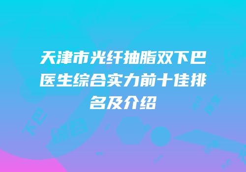 天津市光纤抽脂双下巴医生综合实力前十佳排名及介绍